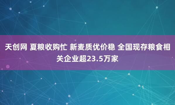 天创网 夏粮收购忙 新麦质优价稳 全国现存粮食相关企业超23.5万家