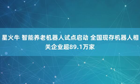星火牛 智能养老机器人试点启动 全国现存机器人相关企业超89.1万家