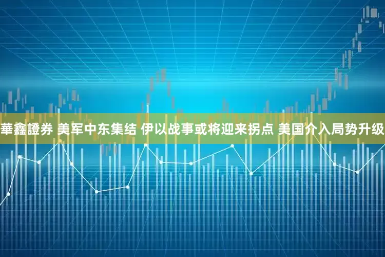華鑫證券 美军中东集结 伊以战事或将迎来拐点 美国介入局势升级