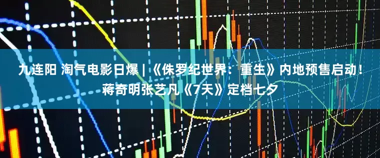 九连阳 淘气电影日爆 | 《侏罗纪世界：重生》内地预售启动！蒋奇明张艺凡《7天》定档七夕