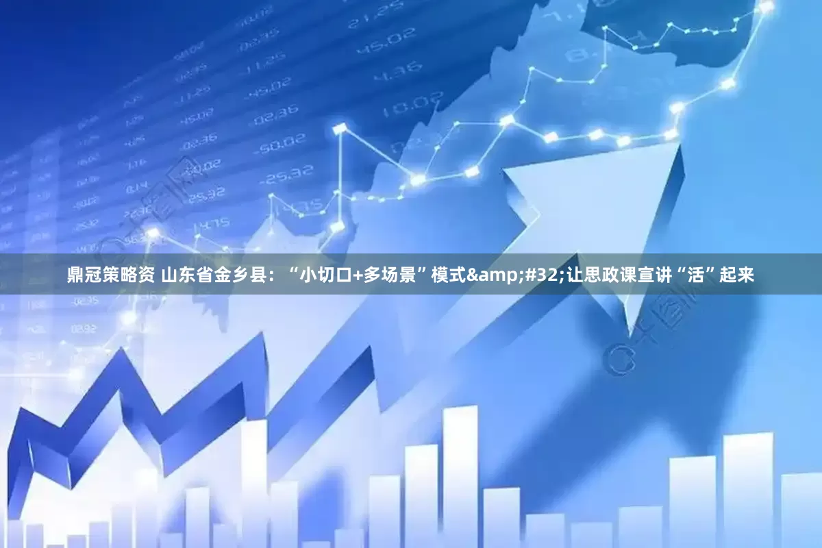 鼎冠策略资 山东省金乡县：“小切口+多场景”模式&#32;让思政课宣讲“活”起来