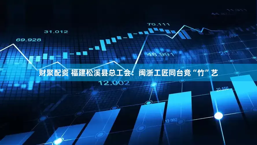 财聚配资 福建松溪县总工会：闽浙工匠同台竞“竹”艺