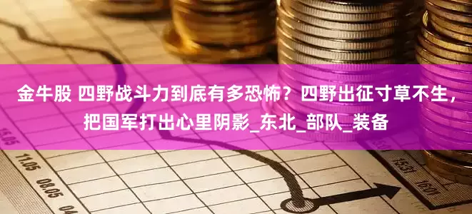 金牛股 四野战斗力到底有多恐怖？四野出征寸草不生，把国军打出心里阴影_东北_部队_装备