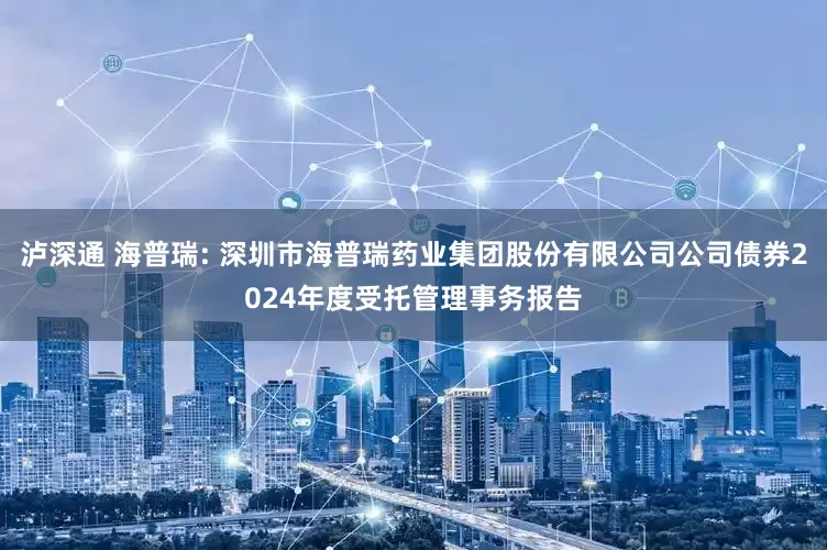泸深通 海普瑞: 深圳市海普瑞药业集团股份有限公司公司债券2024年度受托管理事务报告