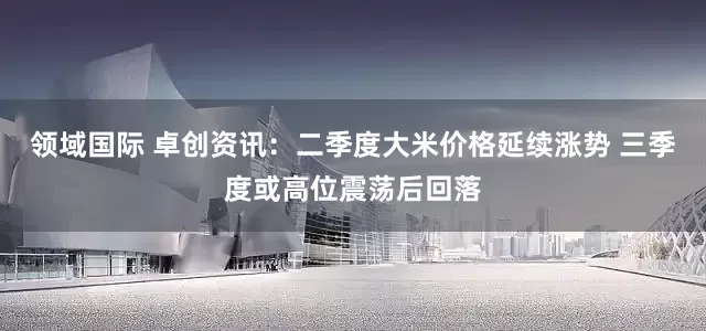 领域国际 卓创资讯：二季度大米价格延续涨势 三季度或高位震荡后回落