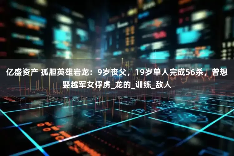 亿盛资产 孤胆英雄岩龙：9岁丧父，19岁单人完成56杀，曾想娶越军女俘虏_龙的_训练_敌人