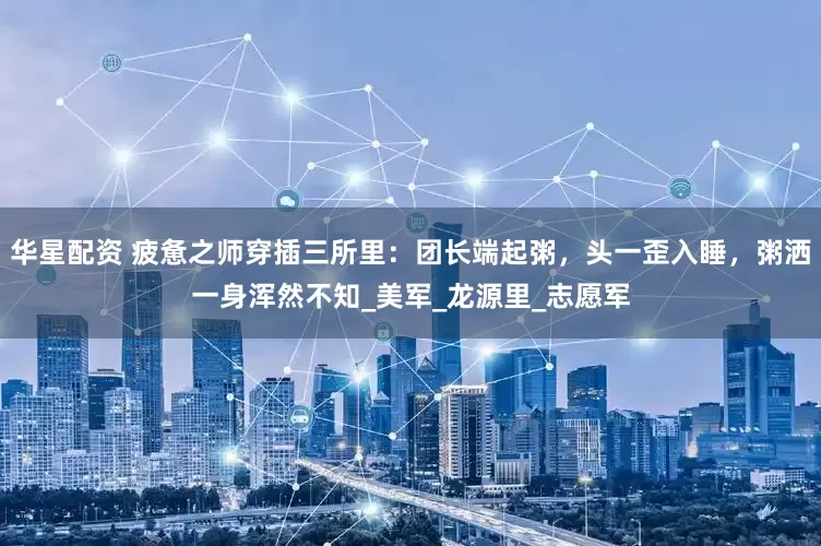 华星配资 疲惫之师穿插三所里：团长端起粥，头一歪入睡，粥洒一身浑然不知_美军_龙源里_志愿军
