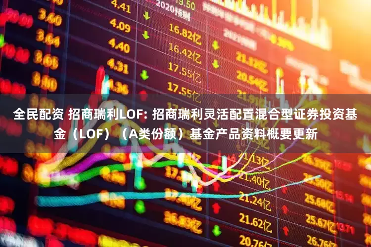 全民配资 招商瑞利LOF: 招商瑞利灵活配置混合型证券投资基金(LOF)(A类份额)基金产品资料概要更新