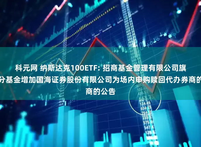 科元网 纳斯达克100ETF: 招商基金管理有限公司旗下部分基金增加国海证券股份有限公司为场内申购赎回代办券商的公告