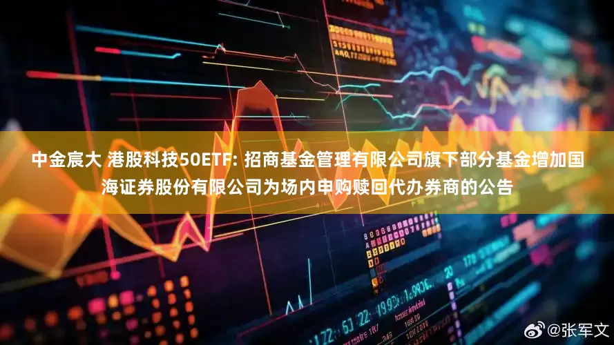 中金宸大 港股科技50ETF: 招商基金管理有限公司旗下部分基金增加国海证券股份有限公司为场内申购赎回代办券商的公告