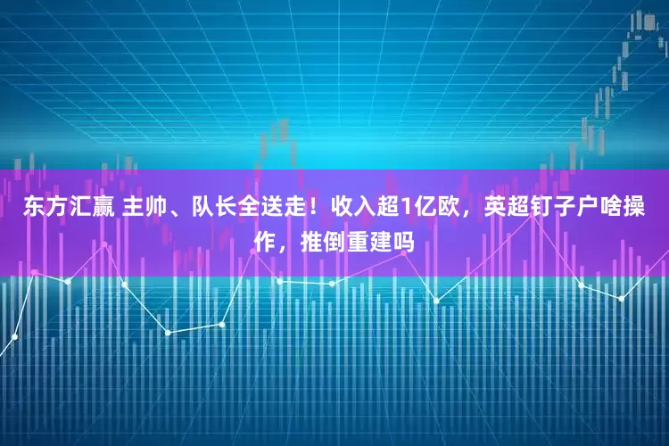 东方汇赢 主帅、队长全送走！收入超1亿欧，英超钉子户啥操作，推倒重建吗