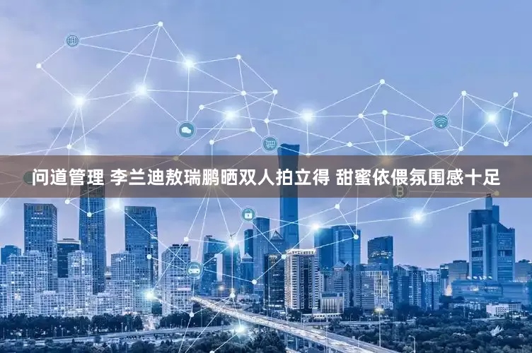 问道管理 李兰迪敖瑞鹏晒双人拍立得 甜蜜依偎氛围感十足