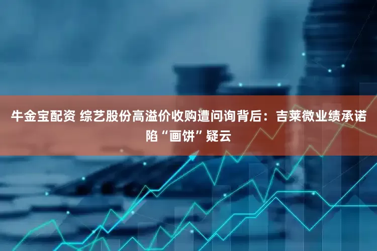 牛金宝配资 综艺股份高溢价收购遭问询背后：吉莱微业绩承诺陷“画饼”疑云