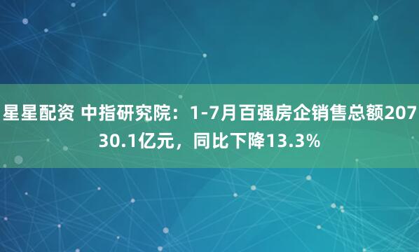 星星配资 中指研究院：1-7月百强房企销售总额20730.1亿元，同比下降13.3%