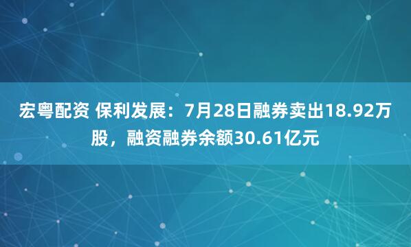 宏粤配资 保利发展：7月28日融券卖出18.92万股，融资融券余额30.61亿元