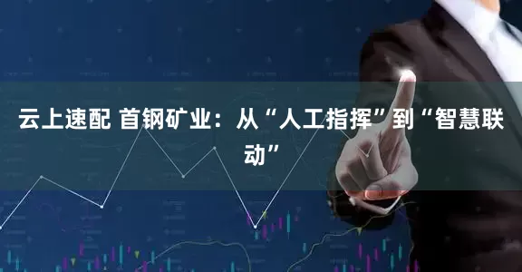 云上速配 首钢矿业：从“人工指挥”到“智慧联动”