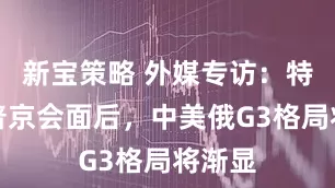 新宝策略 外媒专访：特朗普普京会面后，中美俄G3格局将渐显