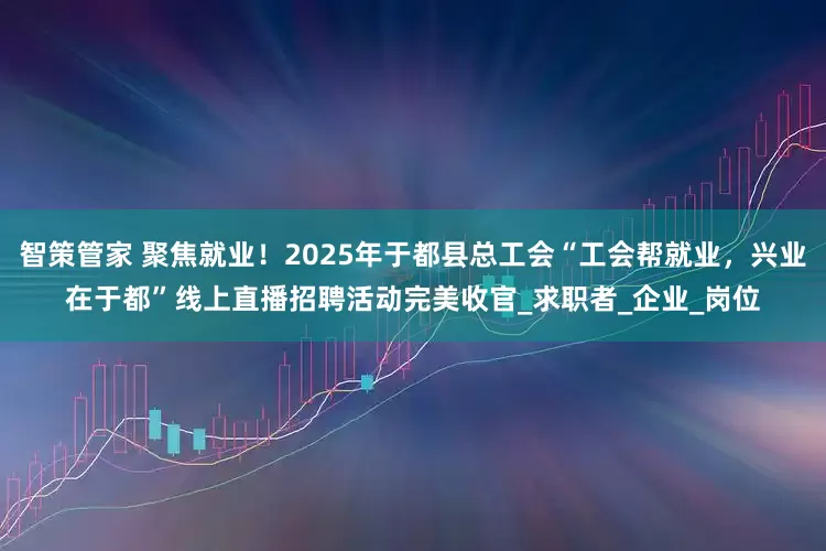 智策管家 聚焦就业！2025年于都县总工会“工会帮就业，兴业在于都”线上直播招聘活动完美收官_求职者_企业_岗位