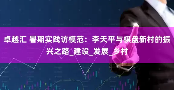卓越汇 暑期实践访模范：李天平与棋盘新村的振兴之路_建设_发展_乡村
