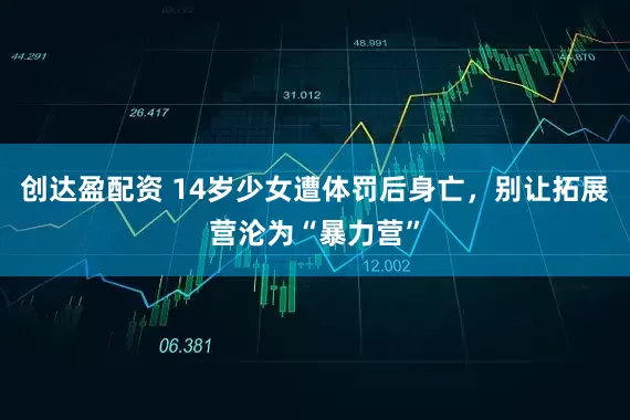 创达盈配资 14岁少女遭体罚后身亡，别让拓展营沦为“暴力营”