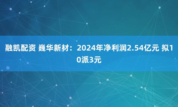 融凯配资 巍华新材：2024年净利润2.54亿元 拟10派3元