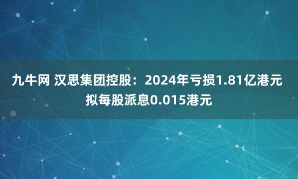 九牛网 汉思集团控股：2024年亏损1.81亿港元 拟每股派息0.015港元