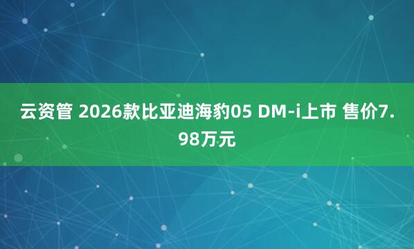 云资管 2026款比亚迪海豹05 DM-i上市 售价7.98万元