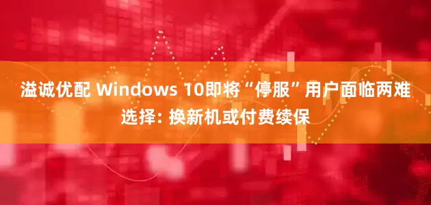 溢诚优配 Windows 10即将“停服”用户面临两难选择: 换新机或付费续保