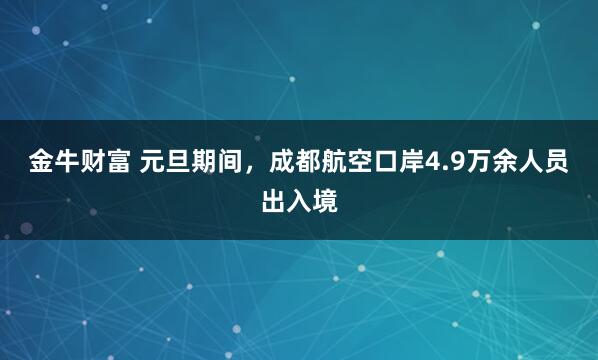 金牛财富 元旦期间，成都航空口岸4.9万余人员出入境