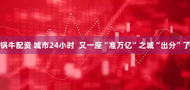 锅牛配资 城市24小时  又一座“准万亿”之城“出分”了