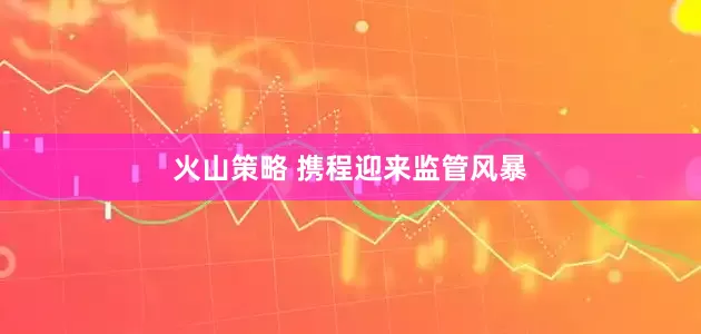 火山策略 携程迎来监管风暴
