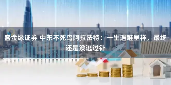 盛金缘证券 中东不死鸟阿拉法特：一生遇难呈祥，最终还是没逃过钋