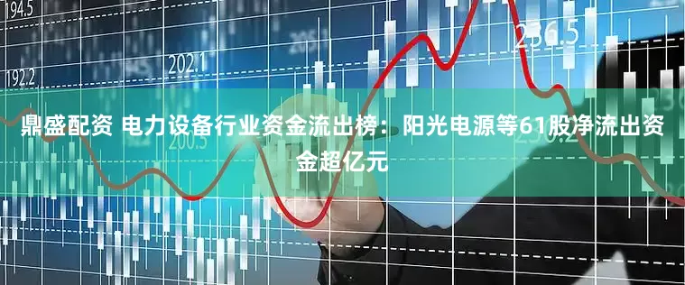 鼎盛配资 电力设备行业资金流出榜：阳光电源等61股净流出资金超亿元