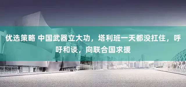 优选策略 中国武器立大功，塔利班一天都没扛住，呼吁和谈，向联合国求援